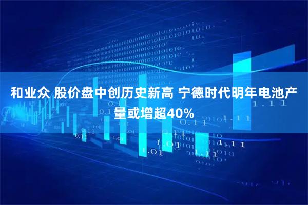 和业众 股价盘中创历史新高 宁德时代明年电池产量或增超40%