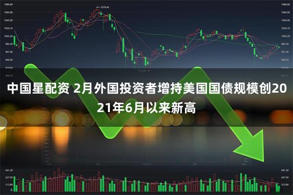中国星配资 2月外国投资者增持美国国债规模创2021年6月以来新高