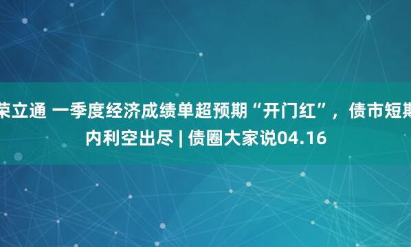 荣立通 一季度经济成绩单超预期“开门红”，债市短期内利空出尽 | 债圈大家说04.16
