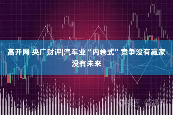 高开网 央广财评|汽车业“内卷式”竞争没有赢家没有未来