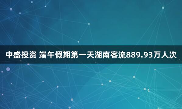 中盛投资 端午假期第一天湖南客流889.93万人次