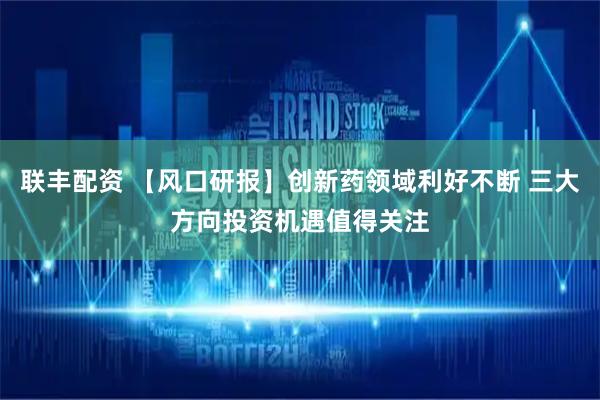联丰配资 【风口研报】创新药领域利好不断 三大方向投资机遇值得关注
