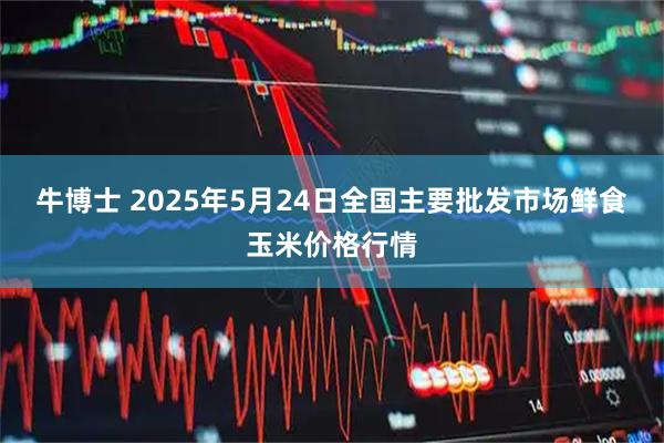 牛博士 2025年5月24日全国主要批发市场鲜食玉米价格行情