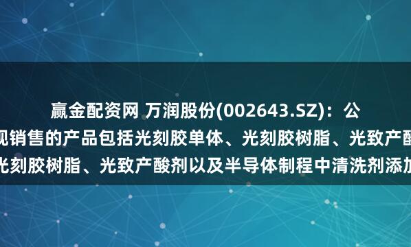赢金配资网 万润股份(002643.SZ)：公司半导体光刻胶材料已实现销售的产品包括光刻胶单体、光刻胶树脂、光致产酸剂以及半导体制程中清洗剂添加材料