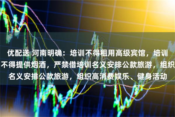优配送 河南明确：培训不得租用高级宾馆，培训用餐不得上高档菜肴、不得提供烟酒，严禁借培训名义安排公款旅游，组织高消费娱乐、健身活动