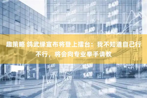 趣策略 鸽武缘宣布将登上擂台：我不知道自己行不行，将会向专业拳手请教
