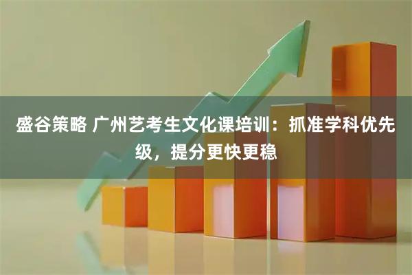 盛谷策略 广州艺考生文化课培训：抓准学科优先级，提分更快更稳