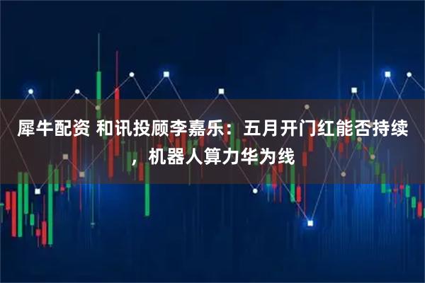犀牛配资 和讯投顾李嘉乐：五月开门红能否持续，机器人算力华为线
