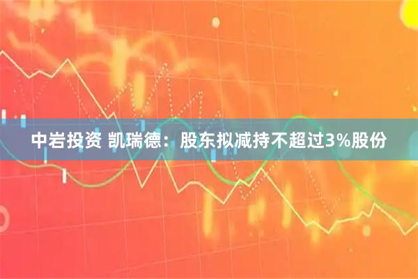 中岩投资 凯瑞德：股东拟减持不超过3%股份