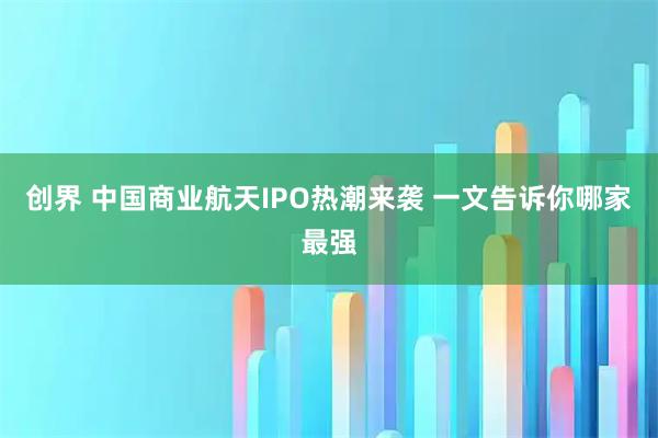 创界 中国商业航天IPO热潮来袭 一文告诉你哪家最强