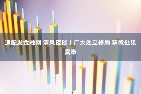 速配发金融网 清风夜谈丨广大处立格局 精微处见真章