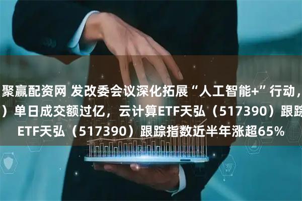 聚赢配资网 发改委会议深化拓展“人工智能+”行动，计算机ETF（159998）单日成交额过亿，云计算ETF天弘（517390）跟踪指数近半年涨超65%