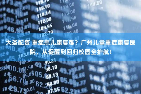 大圣配资 重症患儿康复难？广州儿童重症康复医院，从促醒到回归校园全护航！