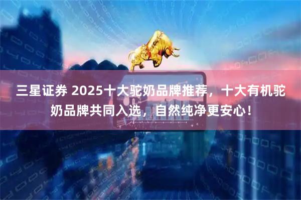 三星证券 2025十大驼奶品牌推荐，十大有机驼奶品牌共同入选，自然纯净更安心！