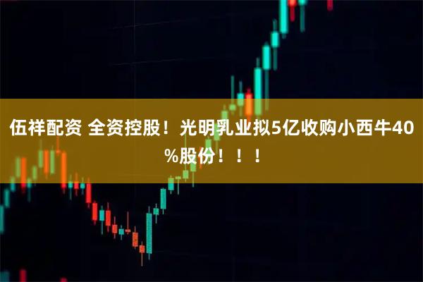 伍祥配资 全资控股！光明乳业拟5亿收购小西牛40%股份！！！