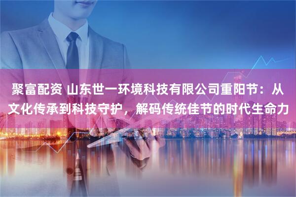 聚富配资 山东世一环境科技有限公司重阳节：从文化传承到科技守护，解码传统佳节的时代生命力