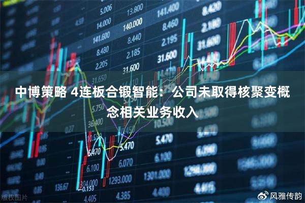 中博策略 4连板合锻智能：公司未取得核聚变概念相关业务收入