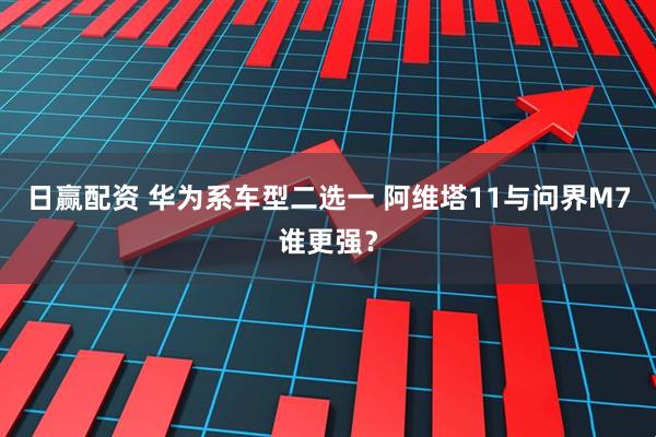 日赢配资 华为系车型二选一 阿维塔11与问界M7谁更强？